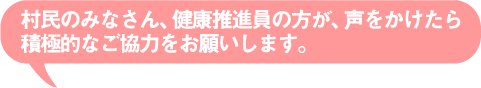 村民のみなさん、健康推進員の方が、声をかけたら積極的なご協力をお願いします。