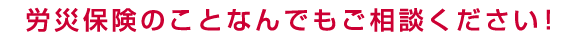 労災保険のことならなんでもご相談ください！