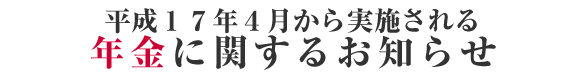 平成１７年４月から実施される年金に関するお知らせ