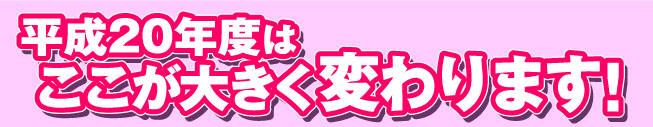 平成20年度はここが大きく変わります