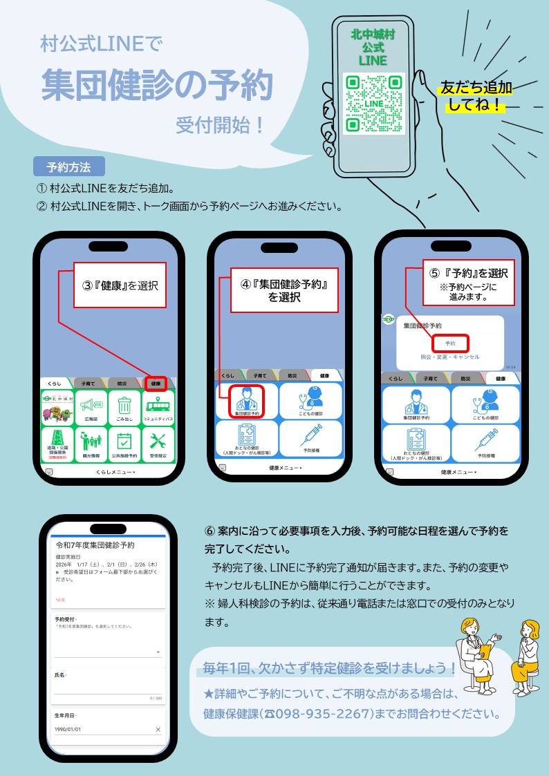 予約方法。 1. 村公式LINEを友だち追加。（https://lin.ee/WHxBZFg） 2. 村公式LINEを開き、トーク画面から予約ページにお進みください。 3. 「健康」を選択 4. 「集団健診予約」を選択 5. 「予約」を選択（予約ページに進みます） 6. 案内に沿って必要事項を入力後、予約可能な日程を選んで予約を完了してください。  予約完了後、LINEに予約完了通知が届きます。 また、予約の変更やキャンセルもLINEから簡単に行うことができます。  婦人科検診の予約は、従来通り電話または窓口での受付のみとなります。  毎年1回、欠かさず特定健診を受けましょう！ 詳細やご予約について、ご不明な点がある場合は、健康保険課（098-935-2267)までお問い合わせください。