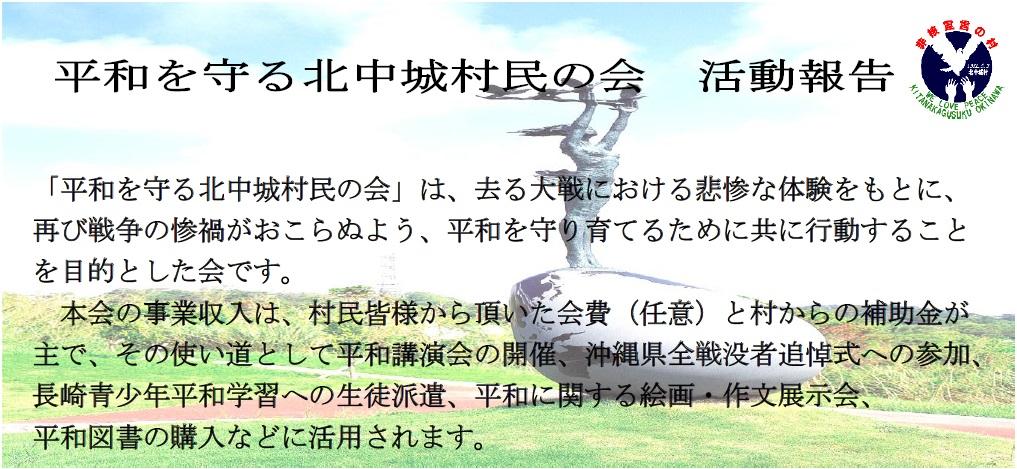 「平和を守る北中城村民の会」は、去る大戦における悲惨な体験をもとに、再び戦争の惨禍がおこらぬよう、平和を守り育てるためにともに行動することを目的とした会です。本会の事業収入は、村民皆さまから頂いた会費（任意）と村からの補助金が主で、その使い道として平和講演会の開催、沖縄県全戦没者追悼式への参加、長崎青少年平和学習への生徒派遣、平和に関する絵画・作文展示会、平和図書の購入などに活用されます。